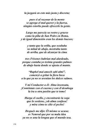 176
la juzgará en esto más justa y discreta;
pues si al razonar de la mente
se agrega el mal querer y la fuerza,
ningún estorbo puede ofrecerle la gente.
Largo me parecía su rostro y grueso
como la piña de San Pedro en Roma,
y de igual dimensión eran los demás huesos;
y tanto que la orilla, que ocultaba
su mitad de abajo, mostraba tanto
de arriba, que de alcanzar la cima
tres Frisones habrían mal alardeado,
porque contaba yo treinta grandes palmos
de abajo hasta donde se ajusta el manto.
“Raphel maí amech zabí almi”,
comenzó a gritar la fiera boca
a la que ya no se avenían los dulces salmos.
Y mi Conductor a él: Alma insensata,
¡Conténtate con el cuerno y con él desahoga
la ira u otra pasión que te tome!
Hurga el cuello, y encontrarás la soga
que lo sostiene, ¡oh alma confusa!
y mira cómo te ciñe el pecho!
Después me dijo: Él mismo se acusa;
es Nemrod que por su mala idea
ya no es una la lengua que el mundo usa.
 