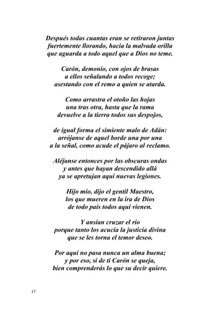 17
Después todas cuantas eran se retiraron juntas
fuertemente llorando, hacia la malvada orilla
que aguarda a todo aquel que a Dios no teme.
Carón, demonio, con ojos de brasas
a ellos señalando a todos recoge;
asestando con el remo a quien se atarda.
Como arrastra el otoño las hojas
una tras otra, hasta que la rama
devuelve a la tierra todos sus despojos,
de igual forma el simiente malo de Adán:
arrójanse de aquel borde una por una
a la señal, como acude el pájaro al reclamo.
Aléjanse entonces por las obscuras ondas
y antes que hayan descendido allá
ya se apretujan aquí nuevas legiones.
Hijo mío, dijo el gentil Maestro,
los que mueren en la ira de Dios
de todo país todos aquí vienen.
Y ansían cruzar el río
porque tanto los acucia la justicia divina
que se les torna el temor deseo.
Por aquí no pasa nunca un alma buena;
y por eso, si de ti Carón se queja,
bien comprenderás lo que su decir quiere.
 
