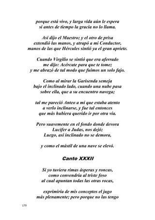 179
porque está vivo, y larga vida aún le espera
si antes de tiempo la gracia no lo llama.
Así dijo el Maestro; y el otro de prisa
extendió las manos, y atrapó a mi Conductor,
manos de las que Hércules sintió ya el gran apriete.
Cuando Virgilio se sintió que era aferrado
me dijo: Acércate para que te tome;
y me abrazó de tal modo que fuimos un solo fajo.
Como al mirar la Garisenda semeja
bajo el inclinado lado, cuando una nube pasa
sobre ella, que a su encuentro navega;
tal me pareció Anteo a mí que estaba atento
a verlo inclinarse, y fue tal entonces
que más hubiera querido ir por otra vía.
Pero suavemente en el fondo donde devora
Lucifer a Judas, nos dejó;
Luego, así inclinado no se demora,
y como el mástil de una nave se elevó.
Canto XXXII
Si yo tuviera rimas ásperas y roncas,
como convendría al triste foso
al cual apuntan todas las otras rocas,
exprimiría de mis conceptos el jugo
más plenamente; pero porque no las tengo
 