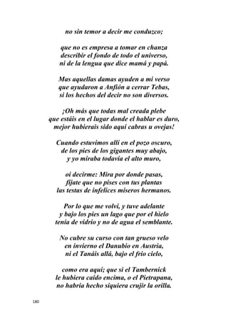 180
no sin temor a decir me conduzco;
que no es empresa a tomar en chanza
describir el fondo de todo el universo,
ni de la lengua que dice mamá y papá.
Mas aquellas damas ayuden a mi verso
que ayudaron a Anfión a cerrar Tebas,
si los hechos del decir no son diversos.
¡Oh más que todas mal creada plebe
que estáis en el lugar donde el hablar es duro,
mejor hubierais sido aquí cabras u ovejas!
Cuando estuvimos allí en el pozo oscuro,
de los pies de los gigantes muy abajo,
y yo miraba todavía el alto muro,
oí decirme: Mira por donde pasas,
fíjate que no pises con tus plantas
las testas de infelices míseros hermanos.
Por lo que me volví, y tuve adelante
y bajo los pies un lago que por el hielo
tenía de vidrio y no de agua el semblante.
No cubre su curso con tan grueso velo
en invierno el Danubio en Austria,
ni el Tanáis allá, bajo el frío cielo,
como era aquí; que si el Tambernick
le hubiera caído encima, o el Pietrapana,
no habría hecho siquiera crujir la orilla.
 