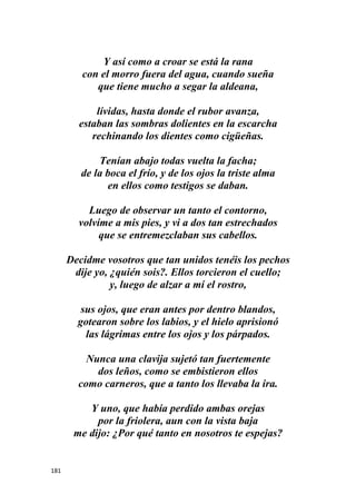 181
Y así como a croar se está la rana
con el morro fuera del agua, cuando sueña
que tiene mucho a segar la aldeana,
lívidas, hasta donde el rubor avanza,
estaban las sombras dolientes en la escarcha
rechinando los dientes como cigüeñas.
Tenían abajo todas vuelta la facha;
de la boca el frío, y de los ojos la triste alma
en ellos como testigos se daban.
Luego de observar un tanto el contorno,
volvíme a mis pies, y vi a dos tan estrechados
que se entremezclaban sus cabellos.
Decidme vosotros que tan unidos tenéis los pechos
dije yo, ¿quién sois?. Ellos torcieron el cuello;
y, luego de alzar a mí el rostro,
sus ojos, que eran antes por dentro blandos,
gotearon sobre los labios, y el hielo aprisionó
las lágrimas entre los ojos y los párpados.
Nunca una clavija sujetó tan fuertemente
dos leños, como se embistieron ellos
como carneros, que a tanto los llevaba la ira.
Y uno, que había perdido ambas orejas
por la friolera, aun con la vista baja
me dijo: ¿Por qué tanto en nosotros te espejas?
 