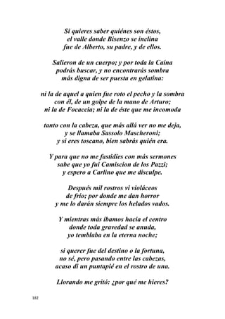 182
Si quieres saber quiénes son éstos,
el valle donde Bisenzo se inclina
fue de Alberto, su padre, y de ellos.
Salieron de un cuerpo; y por toda la Caína
podrás buscar, y no encontrarás sombra
más digna de ser puesta en gelatina:
ni la de aquel a quien fue roto el pecho y la sombra
con él, de un golpe de la mano de Arturo;
ni la de Focaccia; ni la de éste que me incomoda
tanto con la cabeza, que más allá ver no me deja,
y se llamaba Sassolo Mascheroni;
y si eres toscano, bien sabrás quién era.
Y para que no me fastidies con más sermones
sabe que yo fui Camiscion de los Pazzi;
y espero a Carlino que me disculpe.
Después mil rostros vi violáceos
de frío; por donde me dan horror
y me lo darán siempre los helados vados.
Y mientras más íbamos hacia el centro
donde toda gravedad se anuda,
yo temblaba en la eterna noche;
si querer fue del destino o la fortuna,
no sé, pero pasando entre las cabezas,
acaso di un puntapié en el rostro de una.
Llorando me gritó: ¿por qué me hieres?
 