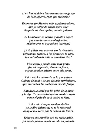 183
si no has venido a incrementar la venganza
de Montaperto, ¿por qué molestas?
Entonces yo: Maestro mío, espérame ahora,
que yo salga de dudas sobre éste;
después me darás prisa, cuanta quieras.
El Conductor se detuvo, y hablé a aquel
que aun duramente blasfemaba:
¿Quién eres tú que así me increpas?
¿Y tú quién eres que vas por la Antenora
golpeando, repuso, a los demás en la cara,
lo cual sobrado sería si estuviera vivo?
Vivo estoy, y puede serte muy grato,
fue mi respuesta, si quieres fama,
que tu nombre asiente entre mis notas.
Y él a mí: Lo contrario es lo que quiero.
Quítate de aquí y no me des más sufrimiento,
que mal saben las alabanzas en este fango.
Entonces lo tomé por los pelos de la nuca
y le dije: Te convendrá que tu nombre digas
o que el pelo de aquí arriba te falte.
Y él a mí: Aunque me descabelles
no te diré quien soy, ni te lo mostraré,
aunque mil veces por la cabeza me tomes.
Tenía yo sus cabellos con mi mano asido,
y le había ya arrancado más de un puñado,
 