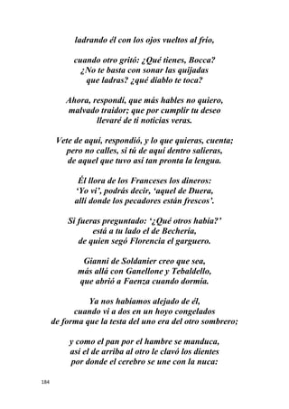 184
ladrando él con los ojos vueltos al frío,
cuando otro gritó: ¿Qué tienes, Bocca?
¿No te basta con sonar las quijadas
que ladras? ¿qué diablo te toca?
Ahora, respondí, que más hables no quiero,
malvado traidor; que por cumplir tu deseo
llevaré de ti noticias veras.
Vete de aquí, respondió, y lo que quieras, cuenta;
pero no calles, si tú de aquí dentro salieras,
de aquel que tuvo así tan pronta la lengua.
Él llora de los Franceses los dineros:
‘Yo vi’, podrás decir, ‘aquel de Duera,
allí donde los pecadores están frescos’.
Si fueras preguntado: ‘¿Qué otros había?’
está a tu lado el de Bechería,
de quien segó Florencia el garguero.
Gianni de Soldanier creo que sea,
más allá con Ganellone y Tebaldello,
que abrió a Faenza cuando dormía.
Ya nos habíamos alejado de él,
cuando vi a dos en un hoyo congelados
de forma que la testa del uno era del otro sombrero;
y como el pan por el hambre se manduca,
así el de arriba al otro le clavó los dientes
por donde el cerebro se une con la nuca:
 