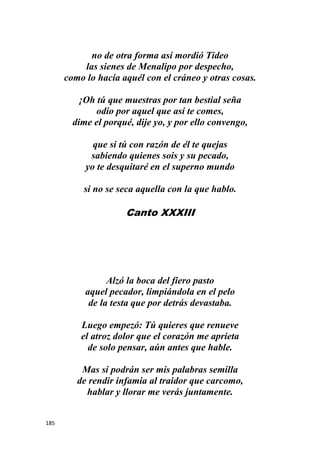 185
no de otra forma así mordió Tideo
las sienes de Menalipo por despecho,
como lo hacía aquél con el cráneo y otras cosas.
¡Oh tú que muestras por tan bestial seña
odio por aquel que así te comes,
dime el porqué, dije yo, y por ello convengo,
que si tú con razón de él te quejas
sabiendo quienes sois y su pecado,
yo te desquitaré en el superno mundo
si no se seca aquella con la que hablo.
Canto XXXIII
Alzó la boca del fiero pasto
aquel pecador, limpiándola en el pelo
de la testa que por detrás devastaba.
Luego empezó: Tú quieres que renueve
el atroz dolor que el corazón me aprieta
de solo pensar, aún antes que hable.
Mas si podrán ser mis palabras semilla
de rendir infamia al traidor que carcomo,
hablar y llorar me verás juntamente.
 