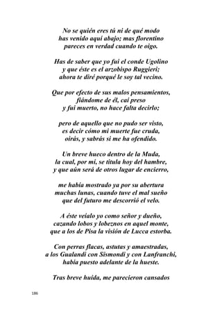 186
No se quién eres tú ni de qué modo
has venido aquí abajo; mas florentino
pareces en verdad cuando te oigo.
Has de saber que yo fui el conde Ugolino
y que éste es el arzobispo Ruggieri;
ahora te diré porqué le soy tal vecino.
Que por efecto de sus malos pensamientos,
fiándome de él, caí preso
y fui muerto, no hace falta decirlo;
pero de aquello que no pudo ser visto,
es decir cómo mi muerte fue cruda,
oirás, y sabrás si me ha ofendido.
Un breve hueco dentro de la Muda,
la cual, por mí, se titula hoy del hambre,
y que aún será de otros lugar de encierro,
me había mostrado ya por su abertura
muchas lunas, cuando tuve el mal sueño
que del futuro me descorrió el velo.
A éste veíalo yo como señor y dueño,
cazando lobos y lobeznos en aquel monte,
que a los de Pisa la visión de Lucca estorba.
Con perras flacas, astutas y amaestradas,
a los Gualandi con Sismondi y con Lanfranchi,
había puesto adelante de la hueste.
Tras breve huída, me parecieron cansados
 