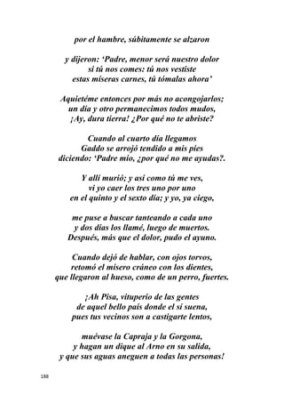 188
por el hambre, súbitamente se alzaron
y dijeron: ‘Padre, menor será nuestro dolor
si tú nos comes: tú nos vestiste
estas míseras carnes, tú tómalas ahora’
Aquietéme entonces por más no acongojarlos;
un día y otro permanecimos todos mudos,
¡Ay, dura tierra! ¿Por qué no te abriste?
Cuando al cuarto día llegamos
Gaddo se arrojó tendido a mis pies
diciendo: ‘Padre mío, ¿por qué no me ayudas?.
Y allí murió; y así como tú me ves,
vi yo caer los tres uno por uno
en el quinto y el sexto día; y yo, ya ciego,
me puse a buscar tanteando a cada uno
y dos días los llamé, luego de muertos.
Después, más que el dolor, pudo el ayuno.
Cuando dejó de hablar, con ojos torvos,
retomó el mísero cráneo con los dientes,
que llegaron al hueso, como de un perro, fuertes.
¡Ah Pisa, vituperio de las gentes
de aquel bello país donde el sí suena,
pues tus vecinos son a castigarte lentos,
muévase la Capraja y la Gorgona,
y hagan un dique al Arno en su salida,
y que sus aguas aneguen a todas las personas!
 