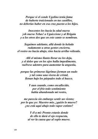189
Porque si el conde Ugolino tenía fama
de haberte traicionado en tus castillos,
no deberías haber en esa cruz puesto a los hijos.
Inocentes los hacía la edad nueva
¡oh nueva Tebas! a Uguiccione y al Brigata
y a los otros dos que en este canto se nombran.
Seguimos adelante, allá donde la helada
rudamente a otras gentes encierra,
el rostro no hacia abajo, sino hacia arriba volteado.
Allí el mismo llanto llorar no los deja,
y el dolor que en los ojos halla impedimento,
vuélvese adentro para aumentar la angustia,
porque las primeras lágrimas forman un nudo
y tal como una visera de cristal,
llenan bajo los párpados todo el hueco.
Y aun cuando, como encallecido,
por el frío todo sentimiento
había abandonado mi rostro,
me parecía sin embargo sentir un viento;
por lo que yo: Maestro mío, ¿quién lo mueve?
¿no está aquí abajo todo vapor extinto?
Y él a mí: Pronto estarás donde
de ello te dará el ojo respuesta,
al ver la causa que al soplo mueve.
 