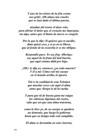 190
Y uno de los tristes de la fría costra
nos gritó: ¡Oh almas tan crueles
que os han dado el último puesto,
alzadme del rostro el duro velo,
para aliviar el dolor que el corazón me impregna,
un algo, antes que el llanto de nuevo se congele.
Por lo que le dije: Si quieres que te auxilie,
dime quien eres, y si yo no te libero,
que al fondo de la escarcha ir se me obligue.
Respondió pues: Yo soy fray Alberigo;
soy aquel de la fruta del mal huerto,
que aquí retomo dátil por higo.
¡Oh!, le dije yo, entonces ¿ya estás muerto?
Y él a mí: Cómo esté mi cuerpo
en el mundo arriba, lo ignoro.
Tal es la cualidad de esta Tolomea
que muchas veces cae aquí el alma
antes que Átropo le dé la vuelta.
Y para que tú de buena gana me raigas
las vidriosas lágrimas del rostro,
sabe que así que una alma traiciona,
como lo hice yo, de su cuerpo se apodera
un demonio, que luego lo gobierna
hasta que su tiempo todo esté cumplido.
El alma se derrumba en esta cisterna;
 