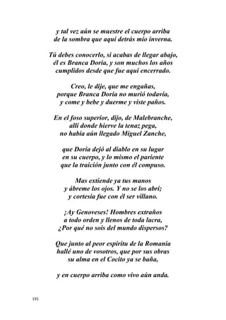 191
y tal vez aún se muestre el cuerpo arriba
de la sombra que aquí detrás mío inverna.
Tú debes conocerlo, si acabas de llegar abajo,
él es Branca Doria, y son muchos los años
cumplidos desde que fue aquí encerrado.
Creo, le dije, que me engañas,
porque Branca Doria no murió todavía,
y come y bebe y duerme y viste paños.
En el foso superior, dijo, de Malebranche,
allí donde hierve la tenaz pega,
no había aún llegado Miguel Zanche,
que Doria dejó al diablo en su lugar
en su cuerpo, y lo mismo el pariente
que la traición junto con él compuso.
Mas extiende ya tus manos
y ábreme los ojos. Y no se los abrí;
y cortesía fue con él ser villano.
¡Ay Genoveses! Hombres extraños
a todo orden y llenos de toda lacra,
¿Por qué no sois del mundo dispersos?
Que junto al peor espíritu de la Romania
hallé uno de vosotros, que por sus obras
su alma en el Cocito ya se baña,
y en cuerpo arriba como vivo aún anda.
 