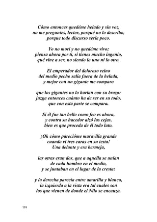 193
Cómo entonces quedéme helado y sin voz,
no me preguntes, lector, porqué no lo describo,
porque todo discurso sería poco.
Yo no morí y no quedéme vivo;
piensa ahora por ti, si tienes mucho ingenio,
qué vine a ser, no siendo lo uno ni lo otro.
El emperador del doloroso reino
del medio pecho salía fuera de la helada,
y mejor con un gigante me comparo
que los gigantes no lo harían con su brazo:
juzga entonces cuánto ha de ser en su todo,
que con esta parte se compara.
Si él fue tan bello como feo es ahora,
y contra su hacedor alzó las cejas,
bien es que proceda de él todo luto.
¡Oh cómo parecióme maravilla grande
cuando vi tres caras en su testa!
Una delante y era bermeja,
las otras eran dos, que a aquella se unían
de cada hombro en el medio,
y se juntaban en el lugar de la cresta:
y la derecha parecía entre amarilla y blanca,
la izquierda a la vista era tal cuales son
los que vienen de donde el Nilo se encauza.
 