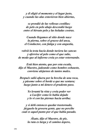 195
y él eligió el momento y el lugar justo,
y cuando las alas estuvieron bien abiertas,
se prendió de las vellosas costillas;
de pelo en pelo abajo descendió luego
entre el hirsuto pelo y las heladas costras.
Cuando llegamos al sitio donde nace
la pierna, sobre el grueso del anca,
el Conductor, con fatiga y con angustia,
volvió la testa hacia donde tuviera las zancas
y aferróse al pelo como el que sube,
de modo que al infierno creía yo estar retornando.
Está bien atento, que por esta escala,
dijo el Maestro, jadeando como hombre exhausto,
conviene alejarnos de tantos males.
Después salió afuera por la brecha de una roca,
y púsome sobre el borde a que me sentara;
luego junto a mi detuvo el prudente paso.
Yo levanté la viste y creía poder ver
a Lucifer como lo había dejado
y lo vi con las piernas hacia arriba;
y si debí entonces quedar trastornado,
júzguelo la grosera gente, que no percibe
cual es aquel punto por el que había pasado.
Álzate, dijo el Maestro, de pie,
la ruta es larga y el camino áspero,
 
