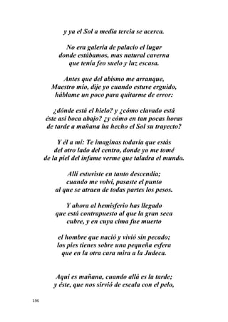 196
y ya el Sol a media tercia se acerca.
No era galería de palacio el lugar
donde estábamos, mas natural caverna
que tenía feo suelo y luz escasa.
Antes que del abismo me arranque,
Maestro mío, dije yo cuando estuve erguido,
háblame un poco para quitarme de error:
¿dónde está el hielo? y ¿cómo clavado está
éste así boca abajo? ¿y cómo en tan pocas horas
de tarde a mañana ha hecho el Sol su trayecto?
Y él a mí: Te imaginas todavía que estás
del otro lado del centro, donde yo me tomé
de la piel del infame verme que taladra el mundo.
Allí estuviste en tanto descendía;
cuando me volví, pasaste el punto
al que se atraen de todas partes los pesos.
Y ahora al hemisferio has llegado
que está contrapuesto al que la gran seca
cubre, y en cuya cima fue muerto
el hombre que nació y vivió sin pecado;
los pies tienes sobre una pequeña esfera
que en la otra cara mira a la Judeca.
Aquí es mañana, cuando allá es la tarde;
y éste, que nos sirvió de escala con el pelo,
 