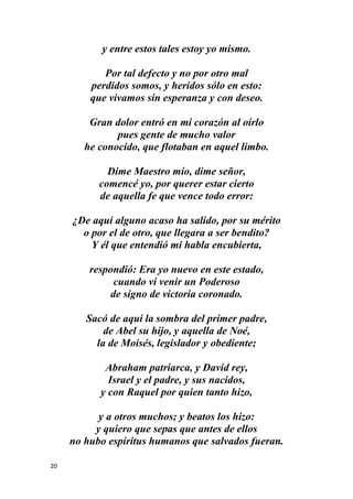 20
y entre estos tales estoy yo mismo.
Por tal defecto y no por otro mal
perdidos somos, y heridos sólo en esto:
que vivamos sin esperanza y con deseo.
Gran dolor entró en mi corazón al oírlo
pues gente de mucho valor
he conocido, que flotaban en aquel limbo.
Dime Maestro mío, dime señor,
comencé yo, por querer estar cierto
de aquella fe que vence todo error:
¿De aquí alguno acaso ha salido, por su mérito
o por el de otro, que llegara a ser bendito?
Y él que entendió mi habla encubierta,
respondió: Era yo nuevo en este estado,
cuando vi venir un Poderoso
de signo de victoria coronado.
Sacó de aquí la sombra del primer padre,
de Abel su hijo, y aquella de Noé,
la de Moisés, legislador y obediente;
Abraham patriarca, y David rey,
Israel y el padre, y sus nacidos,
y con Raquel por quien tanto hizo,
y a otros muchos; y beatos los hizo:
y quiero que sepas que antes de ellos
no hubo espíritus humanos que salvados fueran.
 