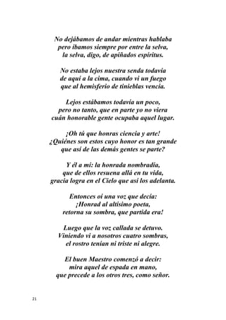 21
No dejábamos de andar mientras hablaba
pero íbamos siempre por entre la selva,
la selva, digo, de apiñados espíritus.
No estaba lejos nuestra senda todavía
de aquí a la cima, cuando vi un fuego
que al hemisferio de tinieblas vencía.
Lejos estábamos todavía un poco,
pero no tanto, que en parte yo no viera
cuán honorable gente ocupaba aquel lugar.
¡Oh tú que honras ciencia y arte!
¿Quiénes son estos cuyo honor es tan grande
que así de las demás gentes se parte?
Y él a mí: la honrada nombradía,
que de ellos resuena allá en tu vida,
gracia logra en el Cielo que así los adelanta.
Entonces oí una voz que decía:
¡Honrad al altísimo poeta,
retorna su sombra, que partida era!
Luego que la voz callada se detuvo.
Viniendo vi a nosotros cuatro sombras,
el rostro tenían ni triste ni alegre.
El buen Maestro comenzó a decir:
mira aquel de espada en mano,
que precede a los otros tres, como señor.
 