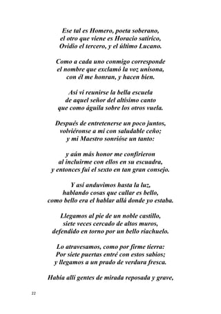 22
Ese tal es Homero, poeta soberano,
el otro que viene es Horacio satírico,
Ovidio el tercero, y el último Lucano.
Como a cada uno conmigo corresponde
el nombre que exclamó la voz unísona,
con él me honran, y hacen bien.
Así vi reunirse la bella escuela
de aquel señor del altísimo canto
que como águila sobre los otros vuela.
Después de entretenerse un poco juntos,
volviéronse a mí con saludable ceño;
y mi Maestro sonrióse un tanto:
y aún más honor me confirieron
al incluirme con ellos en su escuadra,
y entonces fui el sexto en tan gran consejo.
Y así anduvimos hasta la luz,
hablando cosas que callar es bello,
como bello era el hablar allá donde yo estaba.
Llegamos al pie de un noble castillo,
siete veces cercado de altos muros,
defendido en torno por un bello riachuelo.
Lo atravesamos, como por firme tierra:
Por siete puertas entré con estos sabios;
y llegamos a un prado de verdura fresca.
Había allí gentes de mirada reposada y grave,
 