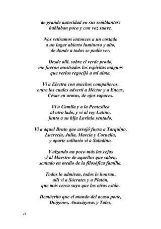 23
de grande autoridad en sus semblantes:
hablaban poco y con voz suave.
Nos retiramos entonces a un costado
a un lugar abierto luminoso y alto,
de donde a todos se podía ver.
Desde allí, sobre el verde prado,
me fueron mostrados los espíritus magnos
que verlos regocijó a mi alma.
Vi a Electra con muchos compañeros,
entre los cuales advertí a Héctor y a Eneas,
César en armas, de ojos rapaces.
Vi a Camila y a la Pentesilea
al otro lado, y vi al rey Latino,
junto a su hija Lavinia sentado.
Vi a aquel Bruto que arrojó fuera a Tarquino,
Lucrecia, Julia, Marcia y Cornelia,
y aparte solitario vi a Saladino.
Y alzando un poco más las cejas
vi al Maestro de aquellos que saben,
sentado en medio de la filosófica familia.
Todos lo admiran, todos le honran,
allí vi a Sócrates y a Platón,
que más cerca suyo que los otros están.
Demócrito que el mundo del acaso pone,
Diógenes, Anaxágoras y Tales,
 
