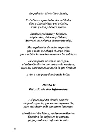 24
Empédocles, Heráclito y Zenón,
Y vi al buen apreciador de cualidades
digo a Dioscórides: y vi a Orfeo,
Tulio y Lino y Séneca moral:
Euclides geómetra y Tolomeo,
Hipócrates, Avicena y Galeno,
Averroes, que el gran comentario hizo.
Mas aquí tratar de todos no puedo;
que a tanto me obliga el largo tema,
que a relatar los hechos no basten las palabras.
La compañía de seis se amengua,
el sabio Conductor por otra senda me lleva,
lejos del aura tranquila hacia la que tiembla;
y voy a una parte donde nada brilla.
Canto V
Círculo de los lujuriosos.
Así pues bajé del círculo primero
abajo al segundo, que menor espacio ciñe,
pero más dolor, más punzantes lamentos.
Horrible estaba Minos, rechinando dientes:
Examina las culpas en la entrada,
juzga y ordena, conforme se ciñe.
 