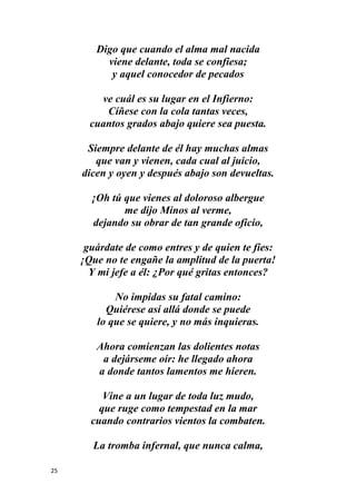 25
Digo que cuando el alma mal nacida
viene delante, toda se confiesa;
y aquel conocedor de pecados
ve cuál es su lugar en el Infierno:
Cíñese con la cola tantas veces,
cuantos grados abajo quiere sea puesta.
Siempre delante de él hay muchas almas
que van y vienen, cada cual al juicio,
dicen y oyen y después abajo son devueltas.
¡Oh tú que vienes al doloroso albergue
me dijo Minos al verme,
dejando su obrar de tan grande oficio,
guárdate de como entres y de quien te fíes:
¡Que no te engañe la amplitud de la puerta!
Y mi jefe a él: ¿Por qué gritas entonces?
No impidas su fatal camino:
Quiérese así allá donde se puede
lo que se quiere, y no más inquieras.
Ahora comienzan las dolientes notas
a dejárseme oír: he llegado ahora
a donde tantos lamentos me hieren.
Vine a un lugar de toda luz mudo,
que ruge como tempestad en la mar
cuando contrarios vientos la combaten.
La tromba infernal, que nunca calma,
 
