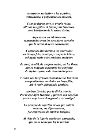 26
arrastra en torbellino a los espíritus,
volviéndose, y golpeando los molesta.
Cuando llegan ante su propia ruina,
allí son los gritos, el llanto y los lamentos,
aquí blasfeman de la virtud divina.
Supe que a un tal tormento
sentenciados eran los pecadores carnales
que la razón al deseo sometieron.
Y como las alas llevan a los estorninos
en tiempo frío, en larga y compacta hilera,
así aquel soplo a los espíritus malignos
de aquí, de allá, de abajo a arriba, así los lleva;
nunca ninguna esperanza los conforta
de algún reposo, o de disminuida pena.
Y como van las grullas entonando sus lamentos
componiéndose en el aire en larga fila;
así vi venir, exhalando gemidos,
sombras llevadas por la dicha tromba:
Por lo que dije: Maestro, ¿quiénes son aquellas
gentes, a quienes el negro aire así castiga?
La primera de aquellos de los que noticia
quieres, me dijo entonces,
fue emperatriz de muchas lenguas.
Al vicio de la lujuria estaba tan entregada,
que en su reino fue ley la lascivia
 