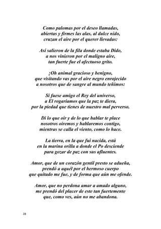 28
Como palomas por el deseo llamadas,
abiertas y firmes las alas, al dulce nido,
cruzan el aire por el querer llevadas:
Así salieron de la fila donde estaba Dido,
a nos vinieron por el maligno aire,
tan fuerte fue el afectuoso grito.
¡Oh animal gracioso y benigno,
que visitando vas por el aire negro enrojecido
a nosotros que de sangre al mundo teñimos:
Si fuese amigo el Rey del universo,
a El rogaríamos que la paz te diera,
por la piedad que tienes de nuestro mal perverso.
Di lo que oír y de lo que hablar te place
nosotros oiremos y hablaremos contigo,
mientras se calla el viento, como lo hace.
La tierra, en la que fui nacida, está
en la marina orilla a donde el Po desciende
para gozar de paz con sus afluentes.
Amor, que de un corazón gentil presto se adueña,
prendó a aquél por el hermoso cuerpo
que quitado me fue, y de forma que aún me ofende.
Amor, que no perdona amar a amado alguno,
me prendó del placer de este tan fuertemente
que, como ves, aún no me abandona.
 