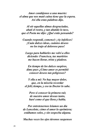 29
Amor condújonos a una muerte:
el alma que nos mató caína tiene que la espera.
Así ella estas palabras dijo.
Al oír aquellas almas desgraciadas,
abatí el rostro, y tan abatido lo tuve,
que el Poeta me dijo: ¿Qué estás pensando?
Cuando respondí, comencé: ¡Ay infelices!
¡Cuán dulces ideas, cuántos deseos
no los trajo al doloroso paso!
Luego para hablarles me volví a ellos
diciendo: Francisca, tus martirios
me hacen llorar, triste y piadoso.
En tiempo de los dulces suspiros,
dime pues ¿Cómo amor os permitió
conocer deseos tan peligrosos?
Y ella a mí: No hay mayor dolor,
que, en la miseria recordar
el feliz tiempo, y eso tu Doctor lo sabe.
Pero si conocer la primera raíz
de nuestro amor deseas tanto,
haré como el que llora y habla.
Por entretenernos leíamos un día
de Lancelote, cómo el amor lo oprimiera;
estábamos solos, y sin sospecha alguna.
Muchas veces los ojos túvonos suspensos
 