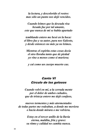 30
la lectura, y descolorido el rostro:
mas sólo un punto nos dejó vencidos.
Cuando leímos que la deseada risa
besada fue por tal amante,
este que nunca de mí se había apartado
temblando entero me besó en la boca:
el libro fue y su autor, para nos Galeoto,
y desde entonces no más ya no leímos.
Mientras el espíritu estas cosas decía
el otro lloraba tanto que de piedad
yo vine a menos como si muriera;
y caí como un cuerpo muerto cae.
Canto VI
Círculo de los golosos
Cuando volví en mí, a la cerrada mente
por el dolor de ambos cuñados,
que de tristeza entero me dejó confuso,
nuevos tormentos y más atormentados
de todas partes me rodeaban, a donde me moviera
o hacia donde mirara o me volviera.
Estoy en el tercer anillo de la lluvia
eterna, maldita, fría y grave:
su ritmo y calidad no cambia nunca.
 