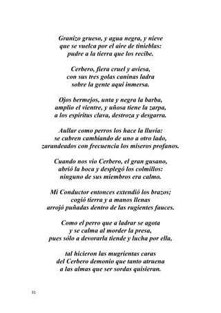 31
Granizo grueso, y agua negra, y nieve
que se vuelca por el aire de tinieblas:
pudre a la tierra que los recibe.
Cerbero, fiera cruel y aviesa,
con sus tres golas caninas ladra
sobre la gente aquí inmersa.
Ojos bermejos, unta y negra la barba,
amplio el vientre, y uñosa tiene la zarpa,
a los espíritus clava, destroza y desgarra.
Aullar como perros los hace la lluvia:
se cubren cambiando de uno a otro lado,
zarandeados con frecuencia los míseros profanos.
Cuando nos vio Cerbero, el gran gusano,
abrió la boca y desplegó los colmillos:
ninguno de sus miembros era calmo.
Mi Conductor entonces extendió los brazos;
cogió tierra y a manos llenas
arrojó puñadas dentro de las rugientes fauces.
Como el perro que a ladrar se agota
y se calma al morder la presa,
pues sólo a devorarla tiende y lucha por ella,
tal hicieron las mugrientas caras
del Cerbero demonio que tanto atruena
a las almas que ser sordas quisieran.
 
