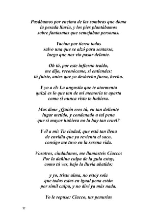32
Pasábamos por encima de las sombras que doma
la pesada lluvia, y los pies plantábamos
sobre fantasmas que semejaban personas.
Yacían por tierra todas
salvo una que se alzó para sentarse,
luego que nos vio pasar delante.
Oh tú, por este infierno traído,
me dijo, reconóceme, si entiendes:
tú fuiste, antes que yo deshecho fuera, hecho.
Y yo a él: La angustia que te atormenta
quizá es lo que tan de mi memoria te aparta
como si nunca visto te hubiera.
Mas dime ¿Quién eres tú, en tan doliente
lugar metido, y condenado a tal pena
que si mayor hubiera no la hay tan cruel?
Y él a mí: Tu ciudad, que está tan llena
de envidia que ya revienta el saco,
consigo me tuvo en la serena vida.
Vosotros, ciudadanos, me llamasteis Ciacco:
Por la dañina culpa de la gula estoy,
como tú ves, bajo la lluvia abatido:
y yo, triste alma, no estoy sola
que todas estas en igual pena están
por símil culpa, y no diré ya más nada.
Yo le repuse: Ciacco, tus penurias
 