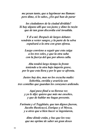 33
me pesan tanto, que a lagrimear me llaman:
pero dime, si lo sabes, ¿En qué han de parar
los ciudadanos de la ciudad dividida?
Si hay alguno allí que sea justo; y dime la razón
que de tan gran discordia esté invadida.
Y él a mí: Después de largos debates
vendrán a verter sangre, y la parte de la selva
expulsará a la otra con gran ofensa.
Luego conviene a seguir que esta caiga
a los tres soles, y que la otra suba
con la fuerza del que por ahora calla.
Alta tendrá largo tiempo la frente
teniendo a la otra bajo imperio grave,
por lo que esta llora y por lo que se afrenta.
Justos hay dos, mas no los escucha nadie:
Soberbia, envidia y avaricia son
tres centellas que guardan los corazones ardiendo.
Aquí puso final a su llorosa voz
y yo le dije: quiero que más me enseñes,
y que de hablar me hagas presente.
Farinata y el Tegghiaio, que tan dignos fueron,
Jacobo Rusticucci, Enrique y el Mosca,
y a otros que a bien hacer se ingeniaron,
dime dónde están, y haz que los vea;
que me oprime de saber un gran deseo
 
