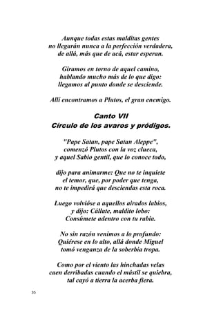 35
Aunque todas estas malditas gentes
no llegarán nunca a la perfección verdadera,
de allá, más que de acá, estar esperan.
Giramos en torno de aquel camino,
hablando mucho más de lo que digo:
llegamos al punto donde se desciende.
Allí encontramos a Plutos, el gran enemigo.
Canto VII
Círculo de los avaros y pródigos.
"Pape Satan, pape Satan Aleppe",
comenzó Plutos con la voz clueca,
y aquel Sabio gentil, que lo conoce todo,
dijo para animarme: Que no te inquiete
el temor, que, por poder que tenga,
no te impedirá que desciendas esta roca.
Luego volvióse a aquellos airados labios,
y dijo: Cállate, maldito lobo:
Consúmete adentro con tu rabia.
No sin razón venimos a lo profundo:
Quiérese en lo alto, allá donde Miguel
tomó venganza de la soberbia tropa.
Como por el viento las hinchadas velas
caen derribadas cuando el mástil se quiebra,
tal cayó a tierra la acerba fiera.
 