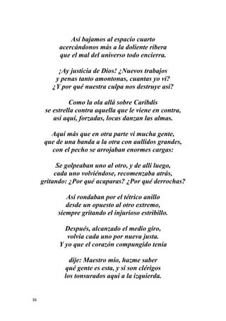 36
Así bajamos al espacio cuarto
acercándonos más a la doliente ribera
que el mal del universo todo encierra.
¡Ay justicia de Dios! ¿Nuevos trabajos
y penas tanto amontonas, cuantas yo vi?
¿Y por qué nuestra culpa nos destruye así?
Como la ola allá sobre Caribdis
se estrella contra aquella que le viene en contra,
así aquí, forzadas, locas danzan las almas.
Aquí más que en otra parte vi mucha gente,
que de una banda a la otra con aullidos grandes,
con el pecho se arrojaban enormes cargas:
Se golpeaban uno al otro, y de allí luego,
cada uno volviéndose, recomenzaba atrás,
gritando: ¿Por qué acaparas? ¿Por qué derrochas?
Así rondaban por el tétrico anillo
desde un opuesto al otro extremo,
siempre gritando el injurioso estribillo.
Después, alcanzado el medio giro,
volvía cada uno por nueva justa.
Y yo que el corazón compungido tenía
dije: Maestro mío, hazme saber
qué gente es esta, y si son clérigos
los tonsurados aquí a la izquierda.
 