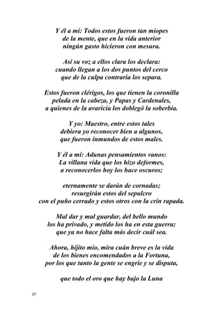 37
Y él a mí: Todos estos fueron tan miopes
de la mente, que en la vida anterior
ningún gasto hicieron con mesura.
Así su voz a ellos clara los declara:
cuando llegan a los dos puntos del cerco
que de la culpa contraria los separa.
Estos fueron clérigos, los que tienen la coronilla
pelada en la cabeza, y Papas y Cardenales,
a quienes de la avaricia los doblegó la soberbia.
Y yo: Maestro, entre estos tales
debiera yo reconocer bien a algunos,
que fueron inmundos de estos males.
Y él a mí: Adunas pensamientos vanos:
La villana vida que los hizo deformes,
a reconocerlos hoy los hace oscuros;
eternamente se darán de cornadas;
resurgirán estos del sepulcro
con el puño cerrado y estos otros con la crin rapada.
Mal dar y mal guardar, del bello mundo
los ha privado, y metido los ha en esta guerra;
que ya no hace falta más decir cuál sea.
Ahora, hijito mío, mira cuán breve es la vida
de los bienes encomendados a la Fortuna,
por los que tanto la gente se engríe y se disputa,
que todo el oro que hay bajo la Luna
 