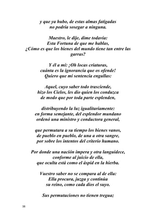 38
y que ya hubo, de estas almas fatigadas
no podría sosegar a ninguna.
Maestro, le dije, dime todavía:
Esta Fortuna de que me hablas,
¿Cómo es que los bienes del mundo tiene tan entre las
garras?
Y él a mí: ¡Oh locas criaturas,
cuánta es la ignorancia que os ofende!
Quiero que mi sentencia engullas:
Aquel, cuyo saber todo trasciende,
hizo los Cielos, les dio quien los conduzca
de modo que por toda parte esplenden,
distribuyendo la luz igualitariamente:
en forma semejante, del esplendor mundano
ordenó una ministro y conductora general,
que permutara a su tiempo los bienes vanos,
de pueblo en pueblo, de una a otra sangre,
por sobre los intentos del criterio humano.
Por donde una nación impera y otra languidece,
conforme al juicio de ella,
que oculta está como el áspid en la hierba.
Vuestro saber no se compara al de ella:
Ella procura, juzga y continúa
su reino, como cada dios el suyo.
Sus permutaciones no tienen tregua;
 