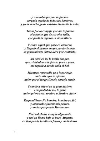 3
y una loba que por su flacura
cargada estaba de todas las hambres,
y ya de mucha gente entristecido había la vida.
Tanta fue la congoja que me infundió
el espanto que de sus ojos salía,
que perdí la esperanza de la altura.
Y como aquel que goza en atesorar,
y llegado el tiempo en que perder le toca,
su pensamiento entero llora y se contrista;
así obró en mi la bestia sin paz,
que, viniéndome de frente, poco a poco,
me repelía a donde calla el Sol.
Mientras retrocedía yo a lugar bajo,
ante mis ojos se ofreció
quien por el largo silencio parecía mudo.
Cuando a éste vi en el gran desierto
Ten piedad de mí, le grité,
quienquiera seas, sombra u hombre cierto.
Respondióme: No hombre, hombre ya fui,
y lombardos fueron mis padres,
y ambos por patria Mantuanos.
Nací sub Julio, aunque algo tarde,
y viví en Roma bajo el buen Augusto,
en tiempos de los dioses falsos y embusteros.
 