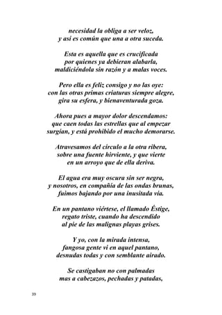 39
necesidad la obliga a ser veloz,
y así es común que una a otra suceda.
Esta es aquella que es crucificada
por quienes ya debieran alabarla,
maldiciéndola sin razón y a malas voces.
Pero ella es feliz consigo y no las oye:
con las otras primas criaturas siempre alegre,
gira su esfera, y bienaventurada goza.
Ahora pues a mayor dolor descendamos:
que caen todas las estrellas que al empezar
surgían, y está prohibido el mucho demorarse.
Atravesamos del círculo a la otra ribera,
sobre una fuente hirviente, y que vierte
en un arroyo que de ella deriva.
El agua era muy oscura sin ser negra,
y nosotros, en compañía de las ondas brunas,
fuimos bajando por una inusitada vía.
En un pantano viértese, el llamado Éstige,
regato triste, cuando ha descendido
al pie de las malignas playas grises.
Y yo, con la mirada intensa,
fangosa gente vi en aquel pantano,
desnudas todas y con semblante airado.
Se castigaban no con palmadas
mas a cabezazos, pechadas y patadas,
 