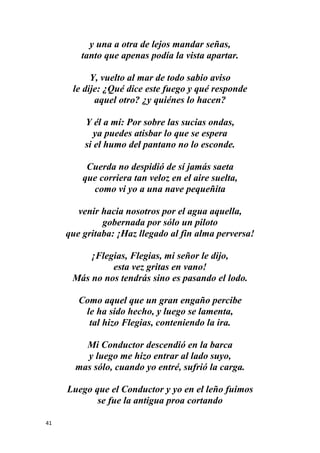 41
y una a otra de lejos mandar señas,
tanto que apenas podía la vista apartar.
Y, vuelto al mar de todo sabio aviso
le dije: ¿Qué dice este fuego y qué responde
aquel otro? ¿y quiénes lo hacen?
Y él a mí: Por sobre las sucias ondas,
ya puedes atisbar lo que se espera
si el humo del pantano no lo esconde.
Cuerda no despidió de sí jamás saeta
que corriera tan veloz en el aire suelta,
como vi yo a una nave pequeñita
venir hacia nosotros por el agua aquella,
gobernada por sólo un piloto
que gritaba: ¡Haz llegado al fin alma perversa!
¡Flegias, Flegias, mi señor le dijo,
esta vez gritas en vano!
Más no nos tendrás sino es pasando el lodo.
Como aquel que un gran engaño percibe
le ha sido hecho, y luego se lamenta,
tal hizo Flegias, conteniendo la ira.
Mi Conductor descendió en la barca
y luego me hizo entrar al lado suyo,
mas sólo, cuando yo entré, sufrió la carga.
Luego que el Conductor y yo en el leño fuimos
se fue la antigua proa cortando
 