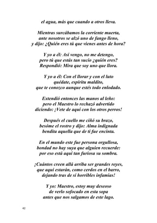 42
el agua, más que cuando a otros lleva.
Mientras surcábamos la corriente muerta,
ante nosotros se alzó uno de fango lleno,
y dijo: ¿Quién eres tú que vienes antes de hora?
Y yo a él: Así vengo, no me detengo,
pero tú que estás tan sucio ¿quién eres?
Respondió: Mira que soy uno que llora.
Y yo a él: Con el llorar y con el luto
quédate, espíritu maldito,
que te conozco aunque estés todo enlodado.
Extendió entonces las manos al leño:
pero el Maestro lo rechazó advertido
diciendo: ¡Vete de aquí con los otros perros!
Después el cuello me ciñó su brazo,
besóme el rostro y dijo: Alma indignada
bendita aquella que de ti fue encinta.
En el mundo este fue persona orgullosa,
bondad no hay suya que alguien recuerde:
por eso está aquí tan furiosa su sombra.
¡Cuántos creen allá arriba ser grandes reyes,
que aquí estarán, como cerdos en el barro,
dejando tras de sí horribles infamias!
Y yo: Maestro, estoy muy deseoso
de verlo sofocado en esta sopa
antes que nos salgamos de este lago.
 