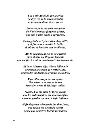 43
Y él a mí: Antes de que la orilla
se deje ver de ti, serás saciado:
es justo que de tal deseo goces.
Entonces pude ver cuál estropicio
de él hicieron las fangosas gentes,
que aún a Dios alabo y agradezco.
Todos gritaban: "¡Ea Felipe Argenti!";
y el florentino espíritu irritable
él mismo se hincaba con los dientes.
Allí lo dejamos, que más no cuento:
pues al oído me llegó un lamento
que me forzó a mirar atentamente hacia adelante.
El buen Maestro dijo: Ahora hijito mío
se acerca la ciudad de nombre Dite,
de pesados ciudadanos, grandes escuadras.
Y yo: Maestro ya sus mezquitas
bien adentro de este valle veo,
bermejas, como si del fuego salidas
fueran. Y él me dijo: El fuego eterno
que les arde adentro, las muestra rojas,
como tú puedes ver en este bajo infierno.
Al fin llegamos adentro de las altas fosas,
que vallan esa desolada tierra:
pensé que de hierro fueran los muros.
 