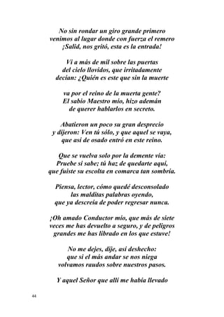 44
No sin rondar un giro grande primero
venimos al lugar donde con fuerza el remero
¡Salid, nos gritó, esta es la entrada!
Vi a más de mil sobre las puertas
del cielo llovidos, que irritadamente
decían: ¿Quién es este que sin la muerte
va por el reino de la muerta gente?
El sabio Maestro mío, hizo ademán
de querer hablarlos en secreto.
Abatieron un poco su gran desprecio
y dijeron: Ven tú sólo, y que aquel se vaya,
que así de osado entró en este reino.
Que se vuelva solo por la demente vía:
Pruebe si sabe; tú haz de quedarte aquí,
que fuiste su escolta en comarca tan sombría.
Piensa, lector, cómo quedé desconsolado
las malditas palabras oyendo,
que ya descreía de poder regresar nunca.
¡Oh amado Conductor mío, que más de siete
veces me has devuelto a seguro, y de peligros
grandes me has librado en los que estuve!
No me dejes, dije, así deshecho:
que si el más andar se nos niega
volvamos raudos sobre nuestros pasos.
Y aquel Señor que allí me había llevado
 