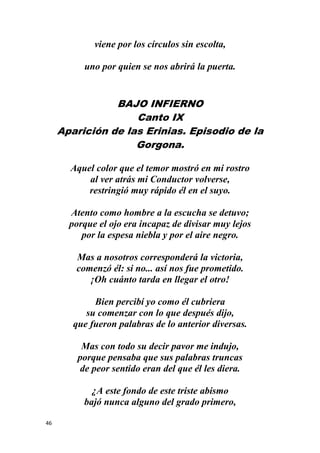 46
viene por los círculos sin escolta,
uno por quien se nos abrirá la puerta.
BAJO INFIERNO
Canto IX
Aparición de las Erinias. Episodio de la
Gorgona.
Aquel color que el temor mostró en mi rostro
al ver atrás mi Conductor volverse,
restringió muy rápido él en el suyo.
Atento como hombre a la escucha se detuvo;
porque el ojo era incapaz de divisar muy lejos
por la espesa niebla y por el aire negro.
Mas a nosotros corresponderá la victoria,
comenzó él: si no... así nos fue prometido.
¡Oh cuánto tarda en llegar el otro!
Bien percibí yo como él cubriera
su comenzar con lo que después dijo,
que fueron palabras de lo anterior diversas.
Mas con todo su decir pavor me indujo,
porque pensaba que sus palabras truncas
de peor sentido eran del que él les diera.
¿A este fondo de este triste abismo
bajó nunca alguno del grado primero,
 