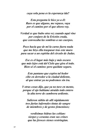 47
cuya sola pena es la esperanza ida?
Esta pregunta le hice yo a él:
Raro es que alguno, me repuso, vaya
por el camino por el que ahora voy.
Verdad es que hubo otra vez cuando aquí vine
por conjuro de la Erictón cruda,
que convocaba las sombras a sus cuerpos.
Poco hacía que de mí la carne fuera nuda
que me hizo ella traspasar tras este muro
para sacar a un espíritu del círculo de Judas.
Ese es el lugar más bajo y más oscuro
que más lejos está del Cielo que gira el todo.
Bien sé el camino: pero quédate seguro.
Este pantano que expira tal hedor
ciñe en derredor a la ciudad doliente,
al que entrar ya no podremos sin ira.
Y otras cosas dijo, que ya no tuve en mente,
porque el ojo habíame atraído todo entero
la alta torre de cumbrera ardiente.
Salieron súbito de allí rápidamente
tres furias infernales tintas de sangre
de miembros y de gestos femeninos;
verdísimas hidras las ceñían:
sierpes y cerastas eran sus crines
que las feroces sienes restringían.
 