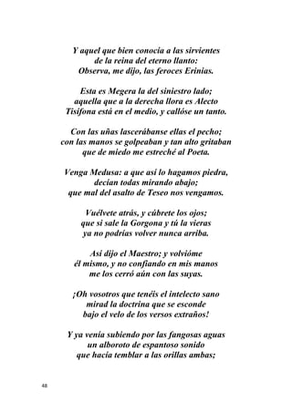 48
Y aquel que bien conocía a las sirvientes
de la reina del eterno llanto:
Observa, me dijo, las feroces Erinias.
Esta es Megera la del siniestro lado;
aquella que a la derecha llora es Alecto
Tisífona está en el medio, y callóse un tanto.
Con las uñas lascerábanse ellas el pecho;
con las manos se golpeaban y tan alto gritaban
que de miedo me estreché al Poeta.
Venga Medusa: a que así lo hagamos piedra,
decían todas mirando abajo;
que mal del asalto de Teseo nos vengamos.
Vuélvete atrás, y cúbrete los ojos;
que si sale la Gorgona y tú la vieras
ya no podrías volver nunca arriba.
Así dijo el Maestro; y volvióme
él mismo, y no confiando en mis manos
me los cerró aún con las suyas.
¡Oh vosotros que tenéis el intelecto sano
mirad la doctrina que se esconde
bajo el velo de los versos extraños!
Y ya venía subiendo por las fangosas aguas
un alboroto de espantoso sonido
que hacía temblar a las orillas ambas;
 