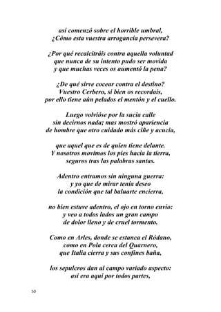 50
así comenzó sobre el horrible umbral,
¿Cómo esta vuestra arrogancia persevera?
¿Por qué recalcitráis contra aquella voluntad
que nunca de su intento pudo ser movida
y que muchas veces os aumentó la pena?
¿De qué sirve cocear contra el destino?
Vuestro Cerbero, si bien os recordaís,
por ello tiene aún pelados el mentón y el cuello.
Luego volvióse por la sucia calle
sin decirnos nada; mas mostró apariencia
de hombre que otro cuidado más ciñe y acucia,
que aquel que es de quien tiene delante.
Y nosotros movimos los pies hacia la tierra,
seguros tras las palabras santas.
Adentro entramos sin ninguna guerra:
y yo que de mirar tenía deseo
la condición que tal baluarte encierra,
no bien estuve adentro, el ojo en torno envio:
y veo a todos lados un gran campo
de dolor lleno y de cruel tormento.
Como en Arles, donde se estanca el Ródano,
como en Pola cerca del Quarnero,
que Italia cierra y sus confines baña,
los sepulcros dan al campo variado aspecto:
así era aquí por todos partes,
 
