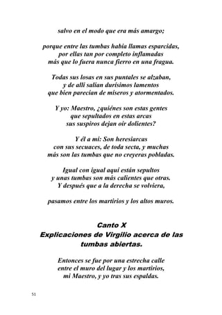 51
salvo en el modo que era más amargo;
porque entre las tumbas había llamas esparcidas,
por ellas tan por completo inflamadas
más que lo fuera nunca fierro en una fragua.
Todas sus losas en sus puntales se alzaban,
y de allí salían durísimos lamentos
que bien parecían de míseros y atormentados.
Y yo: Maestro, ¿quiénes son estas gentes
que sepultados en estas arcas
sus suspiros dejan oír dolientes?
Y él a mí: Son heresiarcas
con sus secuaces, de toda secta, y muchas
más son las tumbas que no creyeras pobladas.
Igual con igual aquí están sepultos
y unas tumbas son más calientes que otras.
Y después que a la derecha se volviera,
pasamos entre los martirios y los altos muros.
Canto X
Explicaciones de Virgilio acerca de las
tumbas abiertas.
Entonces se fue por una estrecha calle
entre el muro del lugar y los martirios,
mi Maestro, y yo tras sus espaldas.
 