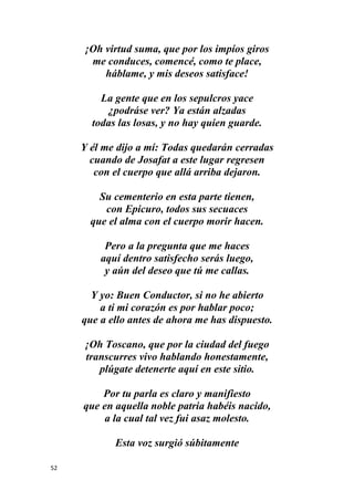 52
¡Oh virtud suma, que por los impíos giros
me conduces, comencé, como te place,
háblame, y mis deseos satisface!
La gente que en los sepulcros yace
¿podráse ver? Ya están alzadas
todas las losas, y no hay quien guarde.
Y él me dijo a mí: Todas quedarán cerradas
cuando de Josafat a este lugar regresen
con el cuerpo que allá arriba dejaron.
Su cementerio en esta parte tienen,
con Epicuro, todos sus secuaces
que el alma con el cuerpo morir hacen.
Pero a la pregunta que me haces
aquí dentro satisfecho serás luego,
y aún del deseo que tú me callas.
Y yo: Buen Conductor, si no he abierto
a ti mi corazón es por hablar poco;
que a ello antes de ahora me has dispuesto.
¡Oh Toscano, que por la ciudad del fuego
transcurres vivo hablando honestamente,
plúgate detenerte aquí en este sitio.
Por tu parla es claro y manifiesto
que en aquella noble patria habéis nacido,
a la cual tal vez fui asaz molesto.
Esta voz surgió súbitamente
 