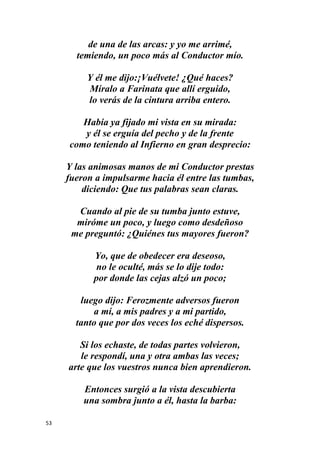 53
de una de las arcas: y yo me arrimé,
temiendo, un poco más al Conductor mío.
Y él me dijo:¡Vuélvete! ¿Qué haces?
Míralo a Farinata que allí erguido,
lo verás de la cintura arriba entero.
Había ya fijado mi vista en su mirada:
y él se erguía del pecho y de la frente
como teniendo al Infierno en gran desprecio:
Y las animosas manos de mi Conductor prestas
fueron a impulsarme hacia él entre las tumbas,
diciendo: Que tus palabras sean claras.
Cuando al pie de su tumba junto estuve,
miróme un poco, y luego como desdeñoso
me preguntó: ¿Quiénes tus mayores fueron?
Yo, que de obedecer era deseoso,
no le oculté, más se lo dije todo:
por donde las cejas alzó un poco;
luego dijo: Ferozmente adversos fueron
a mí, a mis padres y a mi partido,
tanto que por dos veces los eché dispersos.
Si los echaste, de todas partes volvieron,
le respondí, una y otra ambas las veces;
arte que los vuestros nunca bien aprendieron.
Entonces surgió a la vista descubierta
una sombra junto a él, hasta la barba:
 