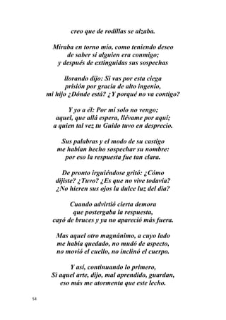 54
creo que de rodillas se alzaba.
Miraba en torno mío, como teniendo deseo
de saber si alguien era conmigo;
y después de extinguidas sus sospechas
llorando dijo: Si vas por esta ciega
prisión por gracia de alto ingenio,
mi hijo ¿Dónde está? ¿Y porqué no va contigo?
Y yo a él: Por mí solo no vengo;
aquel, que allá espera, llévame por aquí;
a quien tal vez tu Guido tuvo en desprecio.
Sus palabras y el modo de su castigo
me habían hecho sospechar su nombre:
por eso la respuesta fue tan clara.
De pronto irguiéndose gritó: ¿Cómo
dijiste? ¿Tuvo? ¿Es que no vive todavía?
¿No hieren sus ojos la dulce luz del día?
Cuando advirtió cierta demora
que postergaba la respuesta,
cayó de bruces y ya no apareció más fuera.
Mas aquel otro magnánimo, a cuyo lado
me había quedado, no mudó de aspecto,
no movió el cuello, no inclinó el cuerpo.
Y así, continuando lo primero,
Si aquel arte, dijo, mal aprendido, guardan,
eso más me atormenta que este lecho.
 