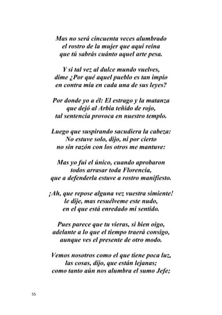 55
Mas no será cincuenta veces alumbrado
el rostro de la mujer que aquí reina
que tú sabrás cuánto aquel arte pesa.
Y si tal vez al dulce mundo vuelves,
dime ¿Por qué aquel pueblo es tan impío
en contra mía en cada una de sus leyes?
Por donde yo a él: El estrago y la matanza
que dejó al Arbia teñido de rojo,
tal sentencia provoca en nuestro templo.
Luego que suspirando sacudiera la cabeza:
No estuve solo, dijo, ni por cierto
no sin razón con los otros me mantuve:
Mas yo fui el único, cuando aprobaron
todos arrasar toda Florencia,
que a defenderla estuve a rostro manifiesto.
¡Ah, que repose alguna vez vuestra simiente!
le dije, mas resuélveme este nudo,
en el que está enredado mi sentido.
Pues parece que tu vieras, si bien oigo,
adelante a lo que el tiempo traerá consigo,
aunque ves el presente de otro modo.
Vemos nosotros como el que tiene poca luz,
las cosas, dijo, que están lejanas;
como tanto aún nos alumbra el sumo Jefe;
 