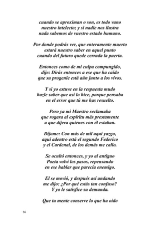 56
cuando se aproximan o son, es todo vano
nuestro intelecto; y si nadie nos ilustra
nada sabemos de vuestro estado humano.
Por donde podrás ver, que enteramente muerto
estará nuestro saber en aquel punto
cuando del futuro quede cerrada la puerta.
Entonces como de mi culpa compungido,
dije: Dirás entonces a ese que ha caído
que su progenie está aún junto a los vivos.
Y si yo estuve en la respuesta mudo
hazle saber que así lo hice, porque pensaba
en el error que tú me has resuelto.
Pero ya mi Maestro reclamaba
que rogara al espíritu más prestamente
a que dijera quienes con él estaban.
Díjome: Con más de mil aquí yazgo,
aquí adentro está el segundo Federico
y el Cardenal, de los demás me callo.
Se ocultó entonces, y yo al antiguo
Poeta volví los pasos, repensando
en ese hablar que parecía enemigo.
El se movió, y después así andando
me dijo: ¿Por qué estás tan confuso?
Y yo le satisfice su demanda.
Que tu mente conserve lo que ha oído
 